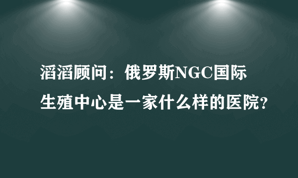 滔滔顾问：俄罗斯NGC国际生殖中心是一家什么样的医院？