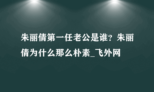 朱丽倩第一任老公是谁？朱丽倩为什么那么朴素_飞外网