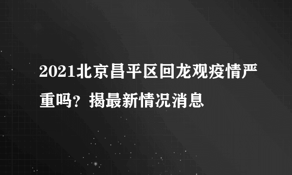 2021北京昌平区回龙观疫情严重吗？揭最新情况消息