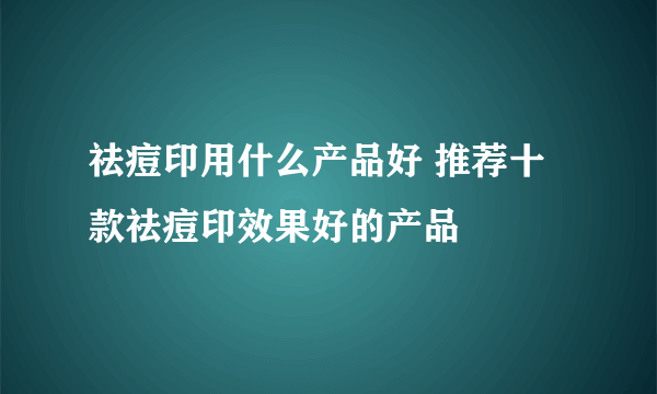 祛痘印用什么产品好 推荐十款祛痘印效果好的产品