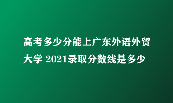 高考多少分能上广东外语外贸大学 2021录取分数线是多少