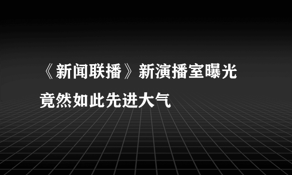 《新闻联播》新演播室曝光 竟然如此先进大气