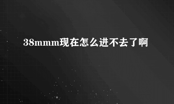 38mmm现在怎么进不去了啊