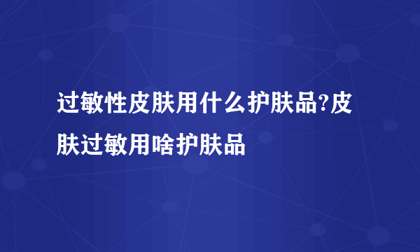 过敏性皮肤用什么护肤品?皮肤过敏用啥护肤品