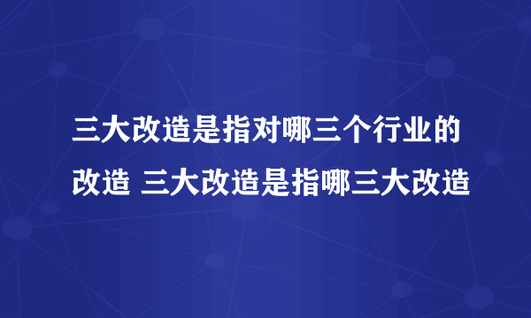 三大改造是指对哪三个行业的改造 三大改造是指哪三大改造