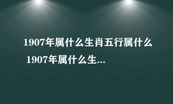 1907年属什么生肖五行属什么 1907年属什么生肖属相什么命