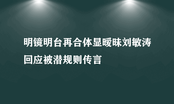 明镜明台再合体显暧昧刘敏涛回应被潜规则传言