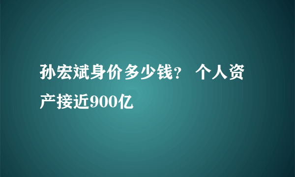 孙宏斌身价多少钱？ 个人资产接近900亿