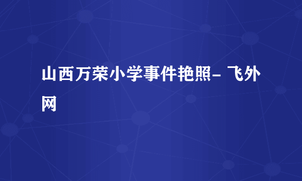 山西万荣小学事件艳照- 飞外网