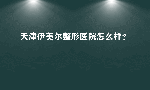 天津伊美尔整形医院怎么样？