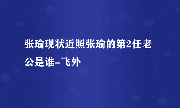 张瑜现状近照张瑜的第2任老公是谁-飞外