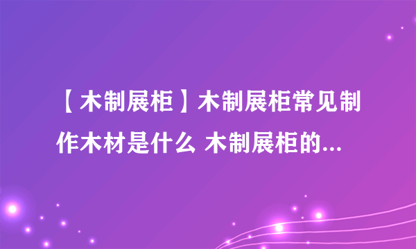 【木制展柜】木制展柜常见制作木材是什么 木制展柜的柜体形式有哪些