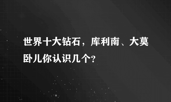 世界十大钻石，库利南、大莫卧儿你认识几个？