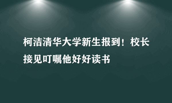 柯洁清华大学新生报到！校长接见叮嘱他好好读书