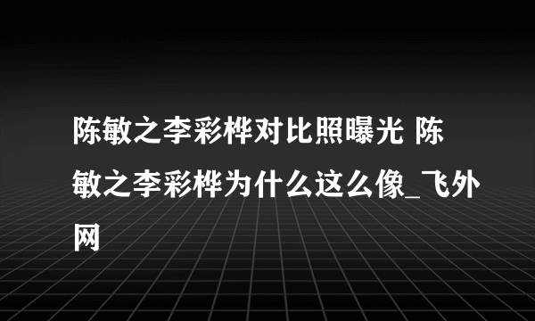 陈敏之李彩桦对比照曝光 陈敏之李彩桦为什么这么像_飞外网