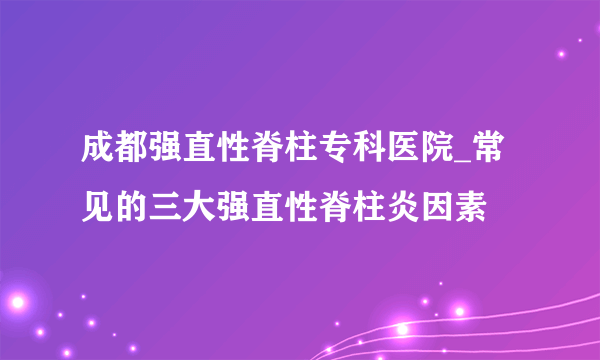 成都强直性脊柱专科医院_常见的三大强直性脊柱炎因素