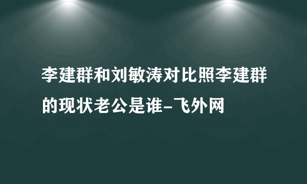 李建群和刘敏涛对比照李建群的现状老公是谁-飞外网