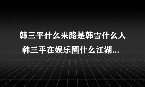 韩三平什么来路是韩雪什么人 韩三平在娱乐圈什么江湖地位家世深