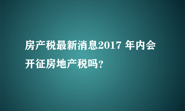 房产税最新消息2017 年内会开征房地产税吗？