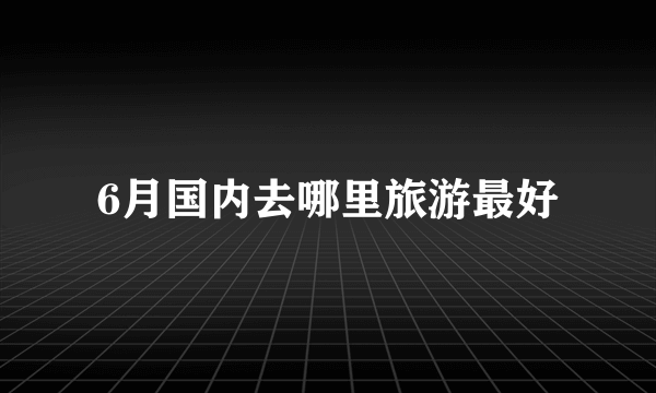 6月国内去哪里旅游最好