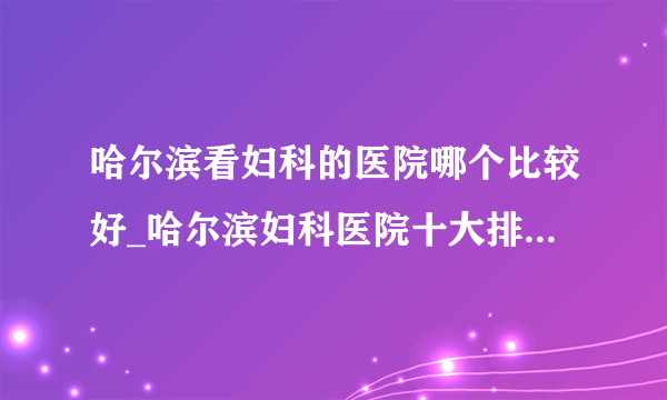 哈尔滨看妇科的医院哪个比较好_哈尔滨妇科医院十大排名榜单？