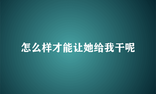 怎么样才能让她给我干呢