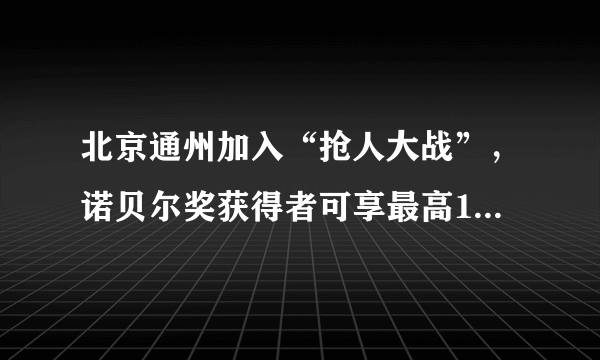 北京通州加入“抢人大战”，诺贝尔奖获得者可享最高100平方米租金减免