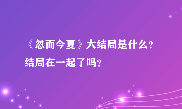 《忽而今夏》大结局是什么？结局在一起了吗？