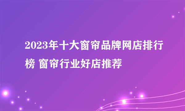 2023年十大窗帘品牌网店排行榜 窗帘行业好店推荐