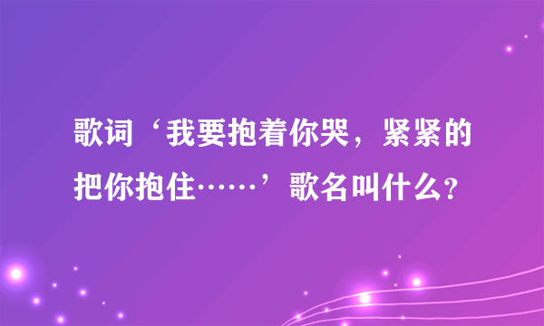 歌词‘我要抱着你哭，紧紧的把你抱住……’歌名叫什么？