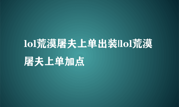 lol荒漠屠夫上单出装|lol荒漠屠夫上单加点