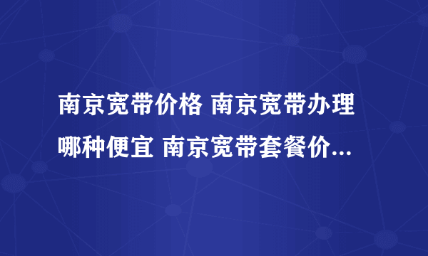 南京宽带价格 南京宽带办理哪种便宜 南京宽带套餐价格表2022