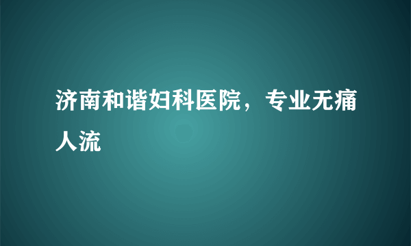 济南和谐妇科医院，专业无痛人流