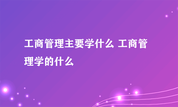 工商管理主要学什么 工商管理学的什么