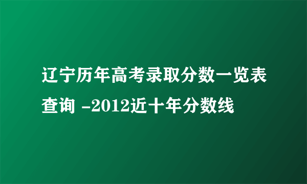 辽宁历年高考录取分数一览表查询 -2012近十年分数线