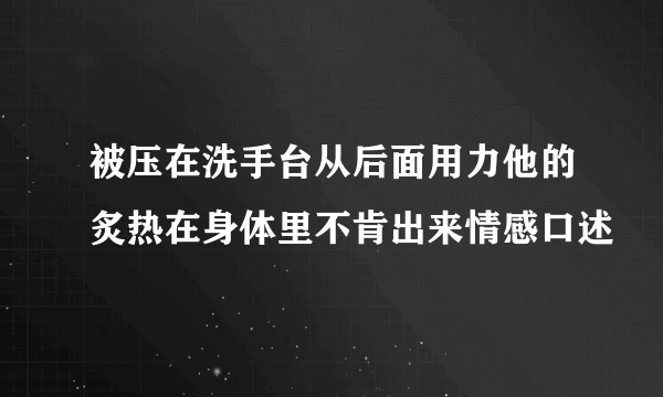 被压在洗手台从后面用力他的炙热在身体里不肯出来情感口述