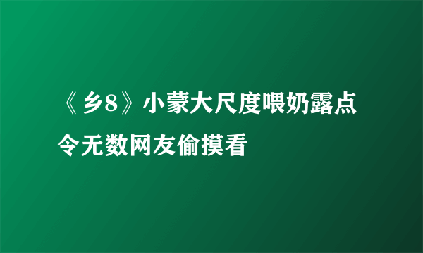 《乡8》小蒙大尺度喂奶露点 令无数网友偷摸看