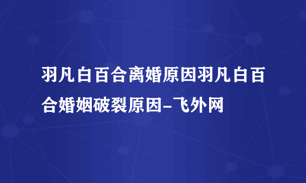 羽凡白百合离婚原因羽凡白百合婚姻破裂原因-飞外网