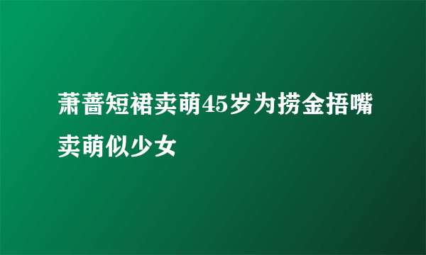 萧蔷短裙卖萌45岁为捞金捂嘴卖萌似少女