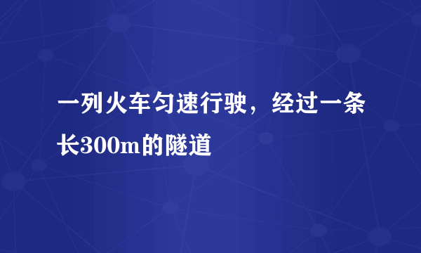 一列火车匀速行驶，经过一条长300m的隧道