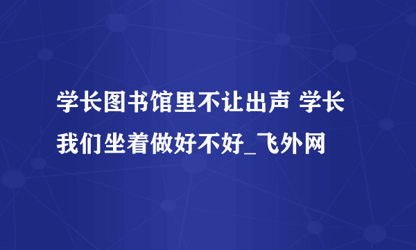 学长图书馆里不让出声 学长我们坐着做好不好_飞外网