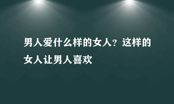 男人爱什么样的女人？这样的女人让男人喜欢