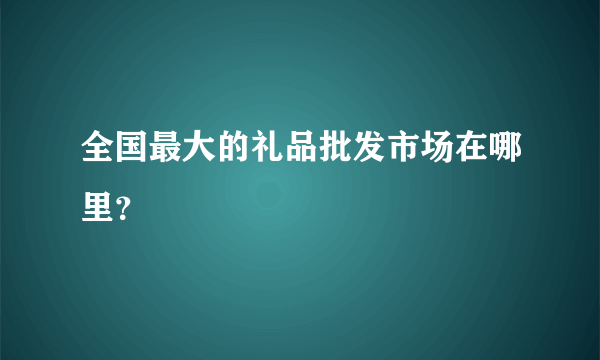 全国最大的礼品批发市场在哪里？