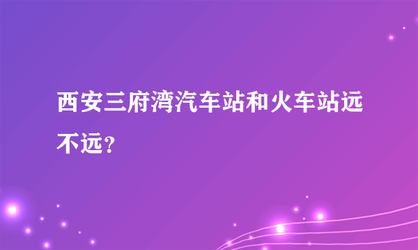 西安三府湾汽车站和火车站远不远？