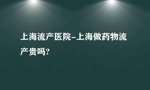 上海流产医院-上海做药物流产贵吗?