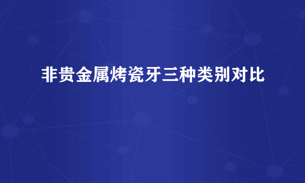 非贵金属烤瓷牙三种类别对比