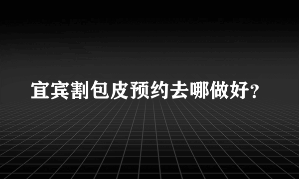 宜宾割包皮预约去哪做好？