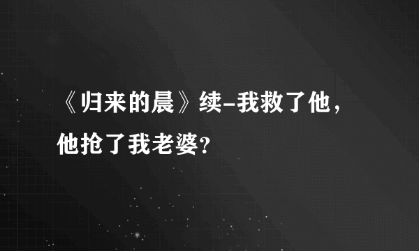 《归来的晨》续-我救了他，他抢了我老婆？