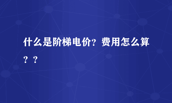 什么是阶梯电价？费用怎么算？？