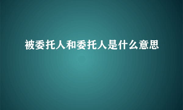 被委托人和委托人是什么意思